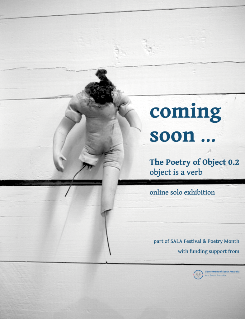 promotional image for indigo eli's visual poetry exhibition. A story-filled broken doll is in front of a white background of horizontal wooden slats ... the doll has a fabric body with stuffing coming out the top, no head, damaged ceramic arm and legs with bits of wire sticking out. The text reads: coming soon ... The Poetry of Object 0.2, object is a verb. online solo exhibition. part of SALA Festival & Poetry Month, with funding support from Arts South Australia (and their logo).